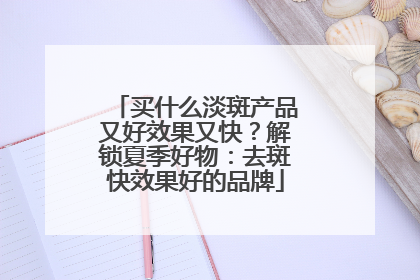 买什么淡斑产品又好效果又快？解锁夏季好物：去斑快效果好的品牌