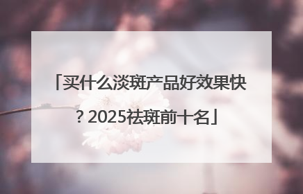 买什么淡斑产品好效果快？2025祛斑前十名