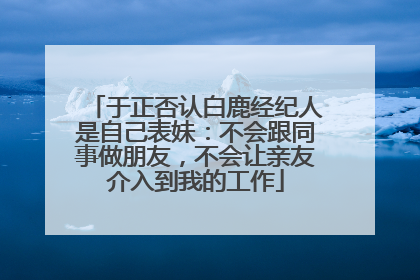 于正否认白鹿经纪人是自己表妹：不会跟同事做朋友，不会让亲友介入到我的工作