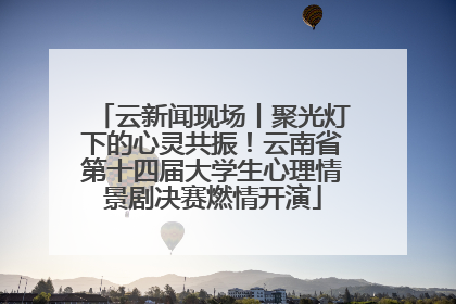 云新闻现场丨聚光灯下的心灵共振！云南省第十四届大学生心理情景剧决赛燃情开演