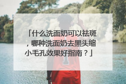 什么洗面奶可以祛斑，哪种洗面奶去黑头缩小毛孔效果好指南？