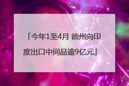 今年1至4月 德州向印度出口中间品逾9亿元