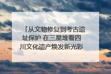 从文物修复到考古遗址保护 在三星堆看四川文化遗产焕发新光彩｜您牵挂的四川