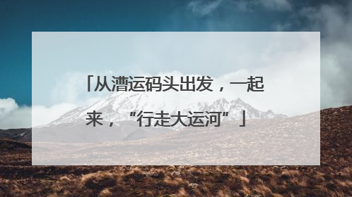 从漕运码头出发，一起来，“行走大运河”