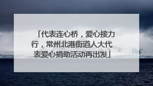 代表连心桥，爱心接力行，常州北港街道人大代表爱心捐助活动再出发