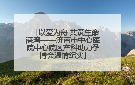 以爱为舟 共筑生命港湾——济南市中心医院中心院区产科助力孕博会温情纪实