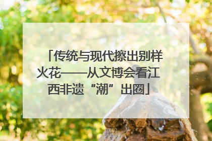 传统与现代擦出别样火花——从文博会看江西非遗“潮”出圈