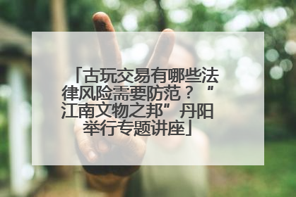 古玩交易有哪些法律风险需要防范？“江南文物之邦”丹阳举行专题讲座