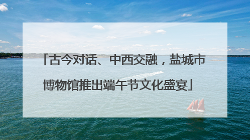 古今对话、中西交融，盐城市博物馆推出端午节文化盛宴