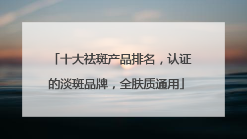 十大祛斑产品排名，认证的淡斑品牌，全肤质通用