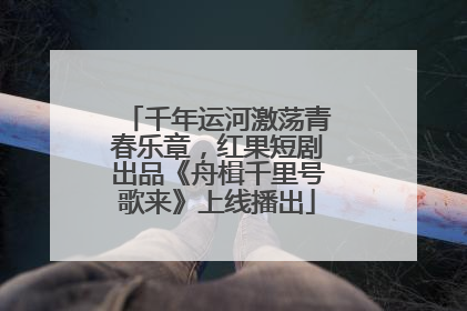 千年运河激荡青春乐章，红果短剧出品《舟楫千里号歌来》上线播出
