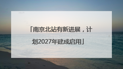 南京北站有新进展，计划2027年建成启用