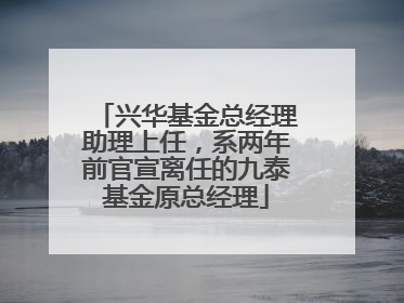 兴华基金总经理助理上任，系两年前官宣离任的九泰基金原总经理