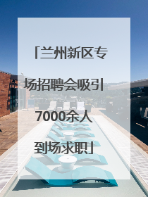 兰州新区专场招聘会吸引7000余人到场求职