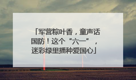 军营粽叶香，童声话国防！这个“六一”，迷彩绿里播种爱国心