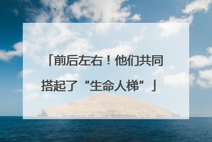 前后左右！他们共同搭起了“生命人梯”