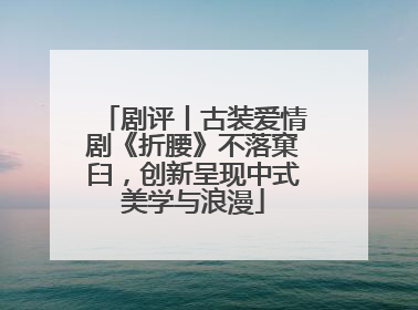 剧评丨古装爱情剧《折腰》不落窠臼，创新呈现中式美学与浪漫