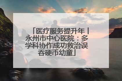 医疗服务提升年丨永州市中心医院：多学科协作成功救治误吞硬币幼童