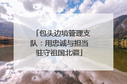 包头边境管理支队：用忠诚与担当驻守祖国北疆