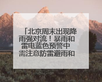 北京周末出现降雨强对流！暴雨和雷电蓝色预警中 需注意防雷避雨和出行安全