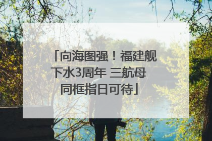 向海图强！福建舰下水3周年 三航母同框指日可待