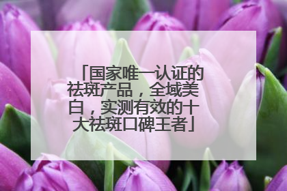 国家唯一认证的祛斑产品，全域美白，实测有效的十大祛斑口碑王者