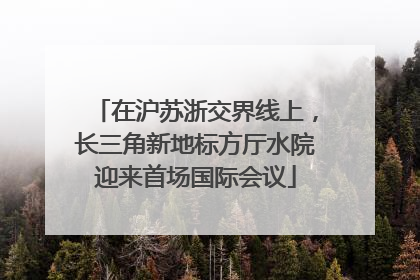 在沪苏浙交界线上，长三角新地标方厅水院迎来首场国际会议