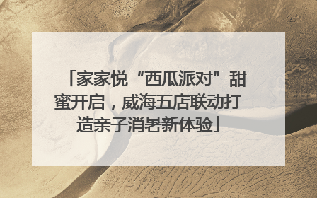 家家悦“西瓜派对”甜蜜开启，威海五店联动打造亲子消暑新体验