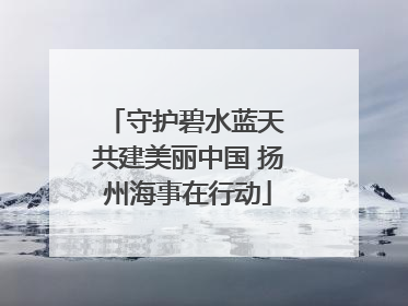 守护碧水蓝天 共建美丽中国 扬州海事在行动