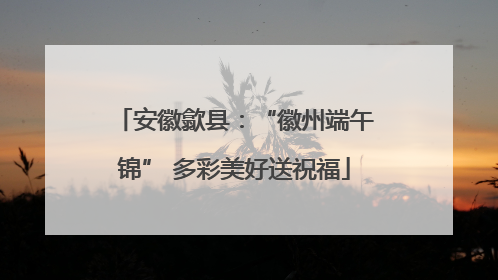 安徽歙县：“徽州端午锦” 多彩美好送祝福
