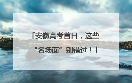 安徽高考首日，这些“名场面”别错过！