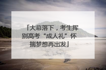 大幕落下，考生挥别高考“成人礼”怀揣梦想再出发