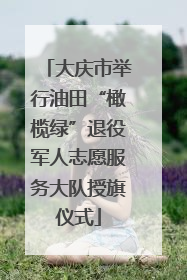 大庆市举行油田“橄榄绿”退役军人志愿服务大队授旗仪式