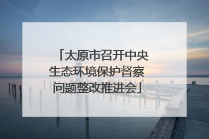 太原市召开中央生态环境保护督察问题整改推进会