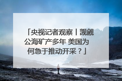 央视记者观察丨觊觎公海矿产多年 美国为何急于推动开采？