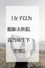 女子以为腹胀去医院竟当场生下男婴