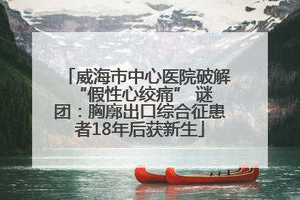 威海市中心医院破解 “假性心绞痛” 谜团：胸廓出口综合征患者18年后获新生