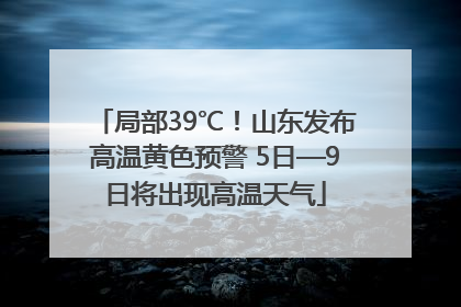 局部39℃！山东发布高温黄色预警 5日—9日将出现高温天气