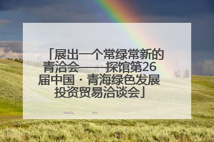 展出一个常绿常新的青洽会——探馆第26届中国・青海绿色发展投资贸易洽谈会