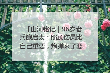 山河铭记｜96岁老兵鲍启太：照顾伤员比自己重要，炮弹来了要趴在他们身上