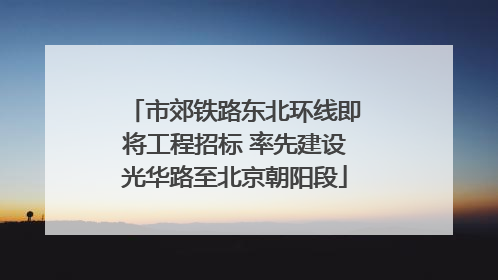 市郊铁路东北环线即将工程招标 率先建设光华路至北京朝阳段