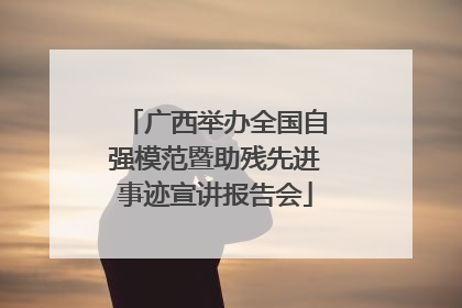 广西举办全国自强模范暨助残先进事迹宣讲报告会