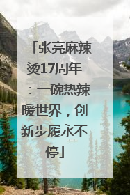 张亮麻辣烫17周年：一碗热辣暖世界，创新步履永不停
