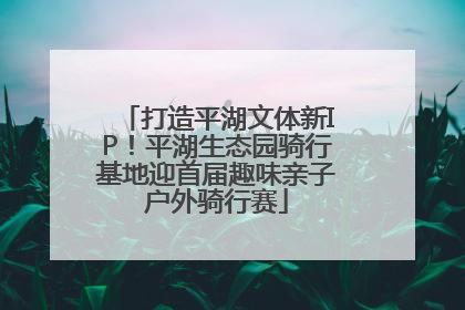 打造平湖文体新IP！平湖生态园骑行基地迎首届趣味亲子户外骑行赛
