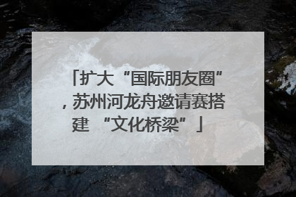 扩大“国际朋友圈”，苏州河龙舟邀请赛搭建 “文化桥梁”