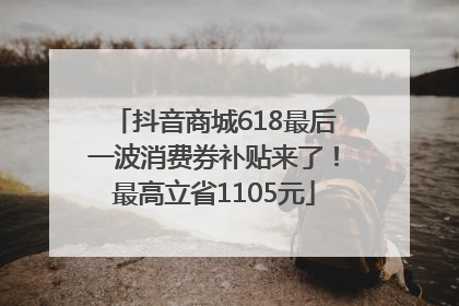 抖音商城618最后一波消费券补贴来了！最高立省1105元