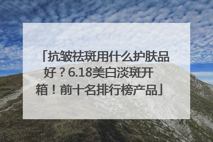 抗皱祛斑用什么护肤品好？6.18美白淡斑开箱！前十名排行榜产品