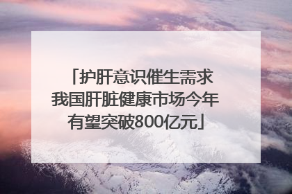 护肝意识催生需求 我国肝脏健康市场今年有望突破800亿元