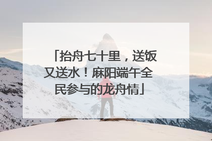 抬舟七十里，送饭又送水！麻阳端午全民参与的龙舟情