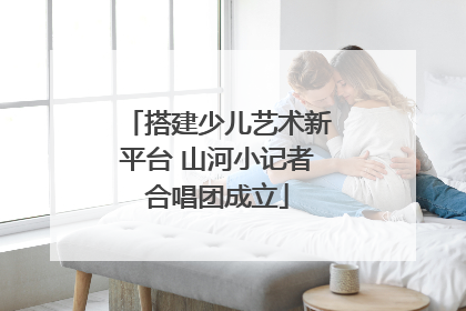 搭建少儿艺术新平台 山河小记者合唱团成立
